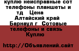 куплю неисправные сот телефоны планшеты и тд › Цена ­ 100 - Алтайский край, Барнаул г. Сотовые телефоны и связь » Куплю   